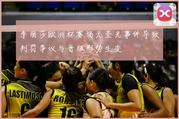 李丽莎欧洲杯赛场无圣光事件导致判罚争议与晋级形势生变