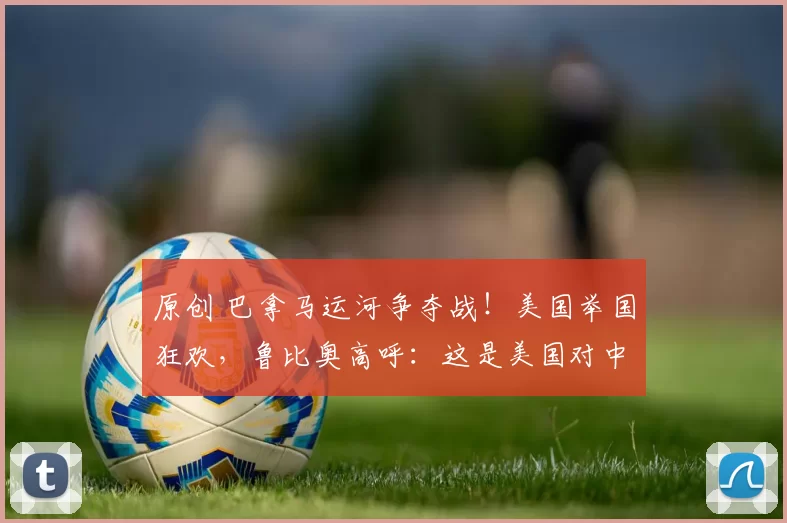 原创 巴拿马运河争夺战！美国举国狂欢，鲁比奥高呼：这是美国对中国的胜利，中方连出三重反击