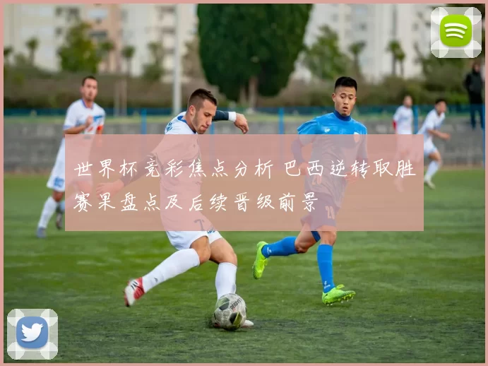 世界杯竞彩焦点分析 巴西逆转取胜赛果盘点及后续晋级前景