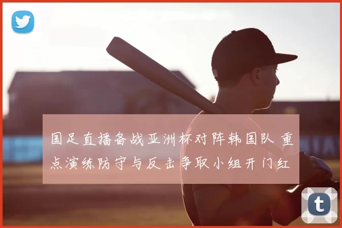 国足直播备战亚洲杯对阵韩国队 重点演练防守与反击争取小组开门红