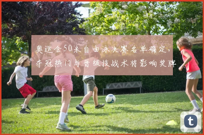 奥运会50米自由泳决赛名单确定，夺冠热门与晋级技战术将影响奖牌归属