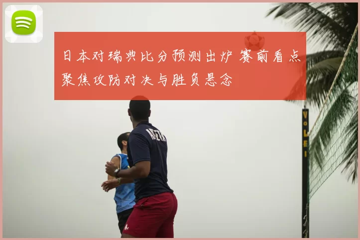 日本对瑞典比分预测出炉 赛前看点聚焦攻防对决与胜负悬念