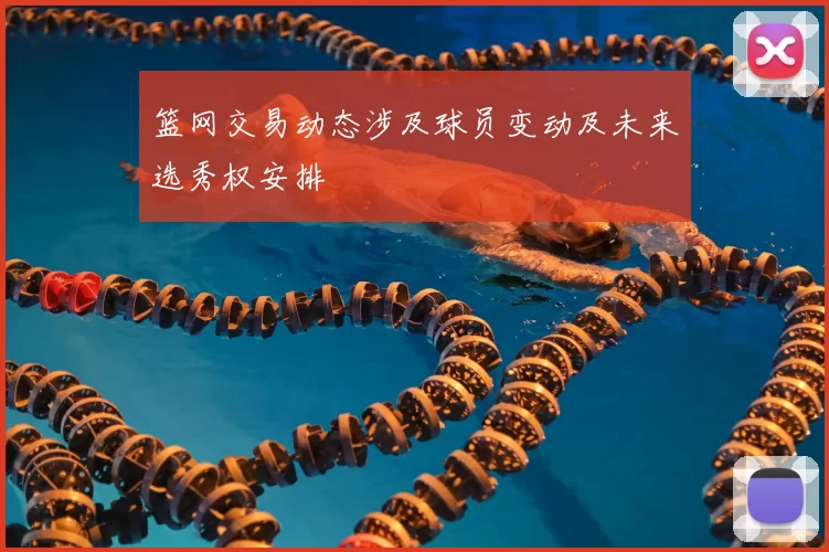 篮网交易动态涉及球员变动及未来选秀权安排