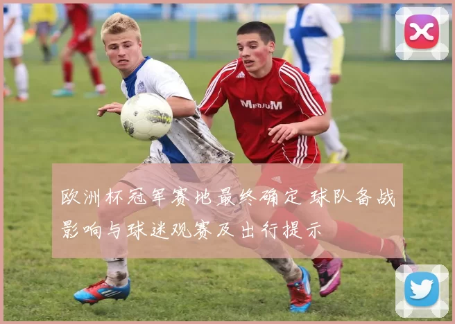 欧洲杯冠军赛地最终确定 球队备战影响与球迷观赛及出行提示