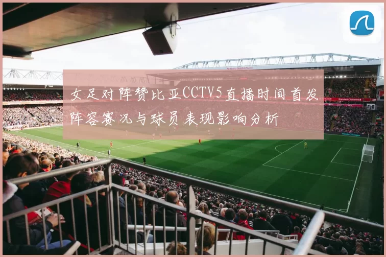 女足对阵赞比亚CCTV5直播时间首发阵容赛况与球员表现影响分析