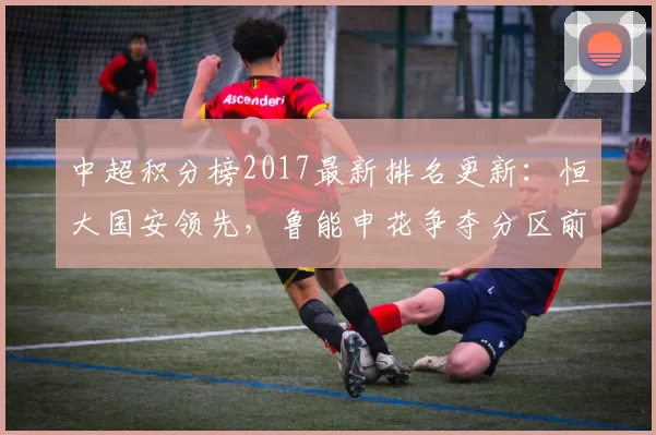 中超积分榜2017最新排名更新：恒大国安领先，鲁能申花争夺分区前四席位