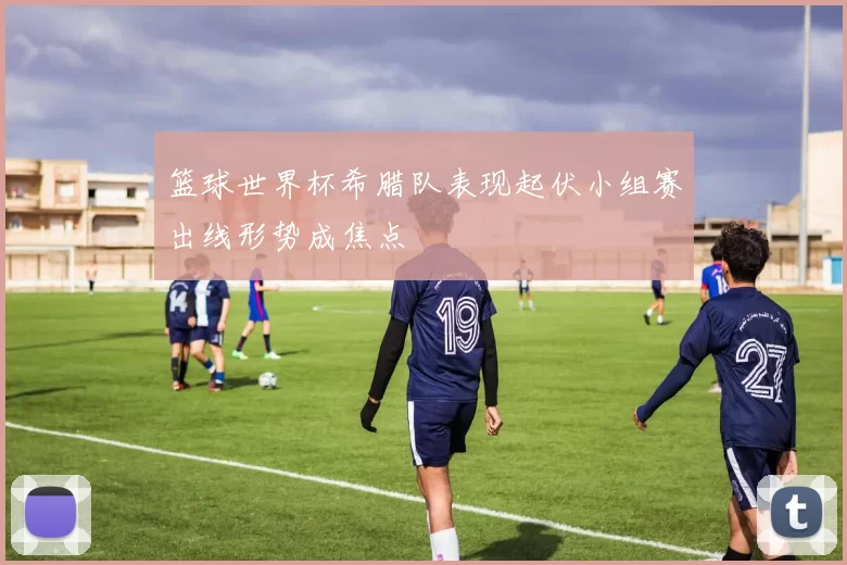 篮球世界杯希腊队表现起伏小组赛出线形势成焦点