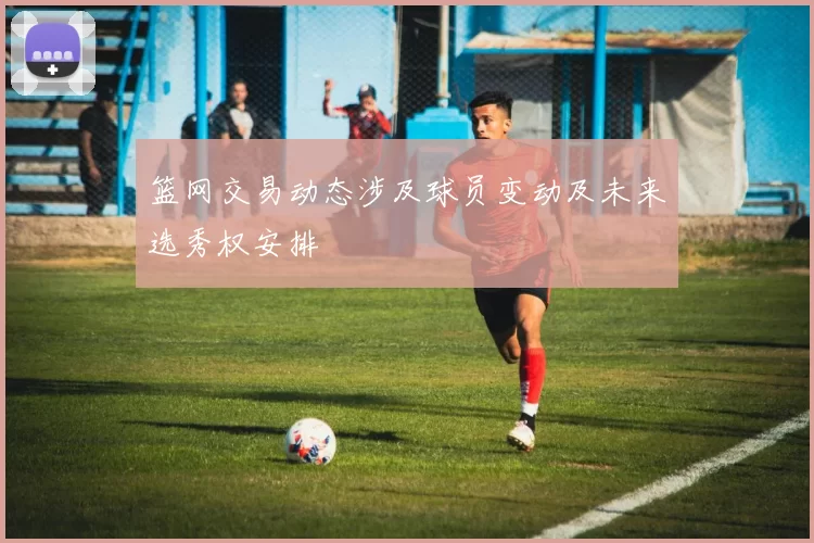 篮网交易动态涉及球员变动及未来选秀权安排