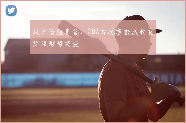 辽宁险胜青岛，CBA常规赛激战收官阶段形势突变