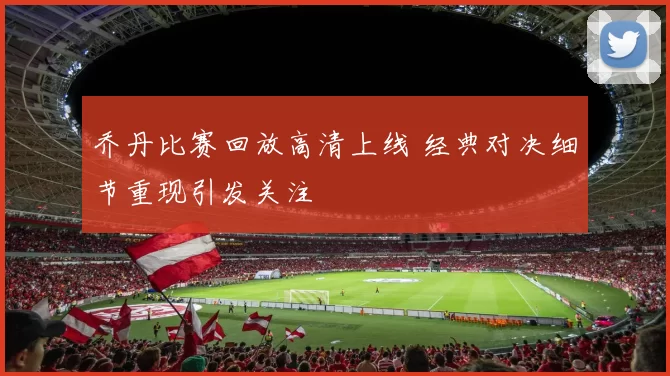 乔丹比赛回放高清上线 经典对决细节重现引发关注
