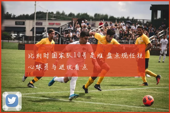 比利时国家队10号是谁 盘点现任核心球员与进攻看点