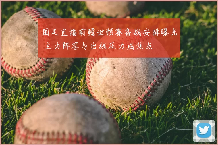 国足直播前瞻世预赛备战安排曝光 主力阵容与出线压力成焦点