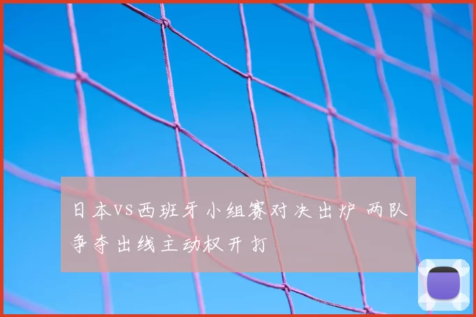 日本vs西班牙小组赛对决出炉 两队争夺出线主动权开打