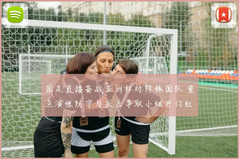 国足直播备战亚洲杯对阵韩国队 重点演练防守与反击争取小组开门红