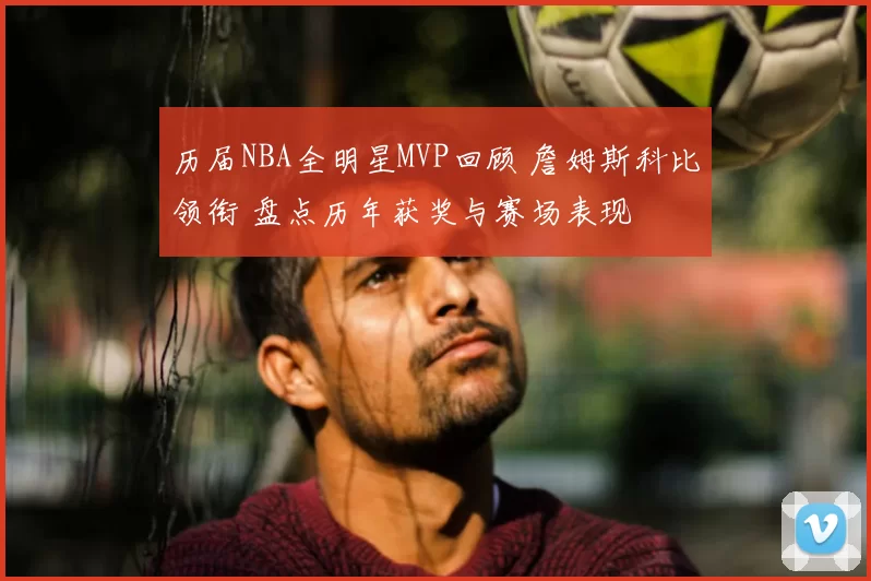 历届NBA全明星MVP回顾 詹姆斯科比领衔 盘点历年获奖与赛场表现
