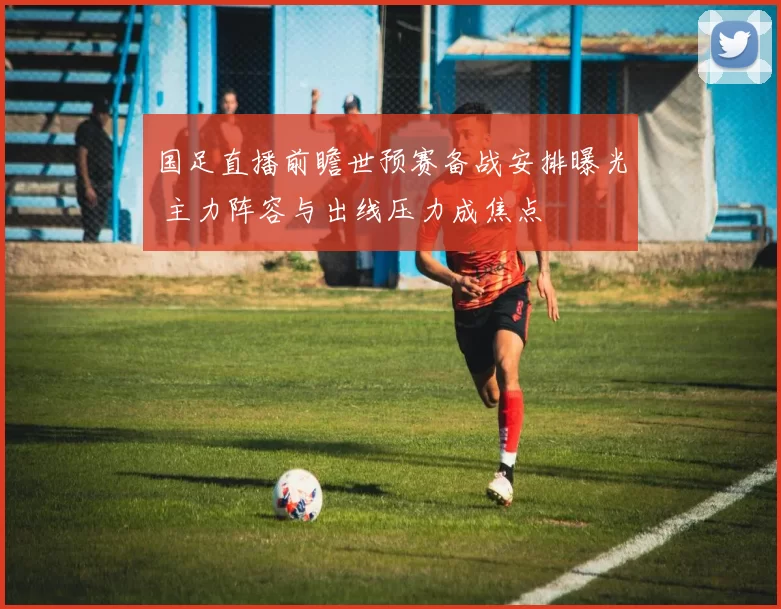 国足直播前瞻世预赛备战安排曝光 主力阵容与出线压力成焦点
