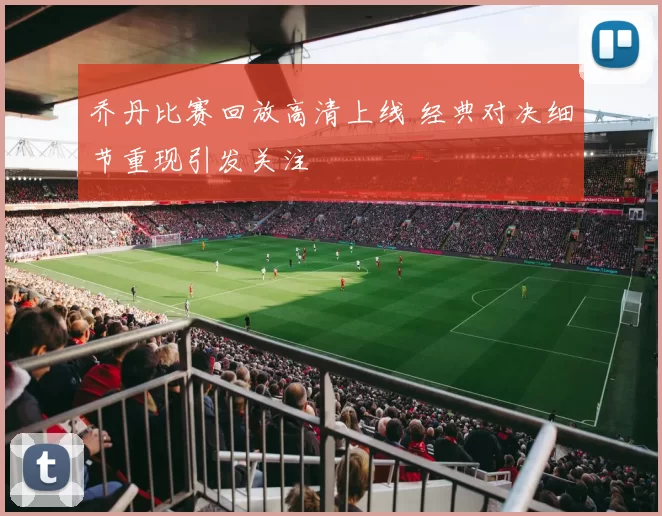 乔丹比赛回放高清上线 经典对决细节重现引发关注