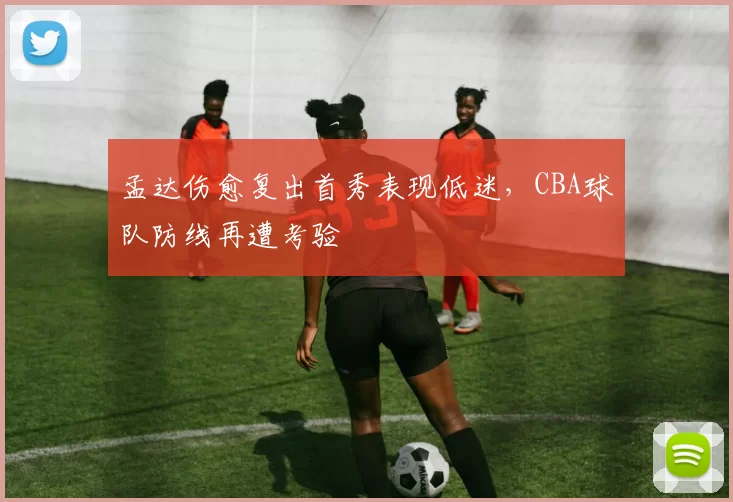 孟达伤愈复出首秀表现低迷，CBA球队防线再遭考验