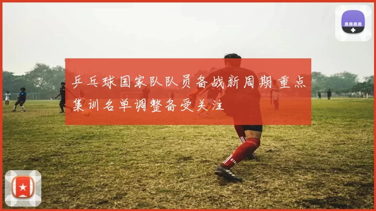 乒乓球国家队队员备战新周期 重点集训名单调整备受关注