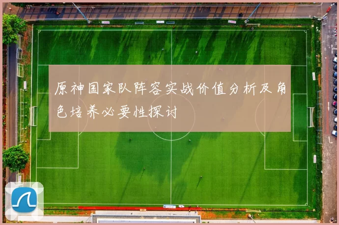 原神国家队阵容实战价值分析及角色培养必要性探讨