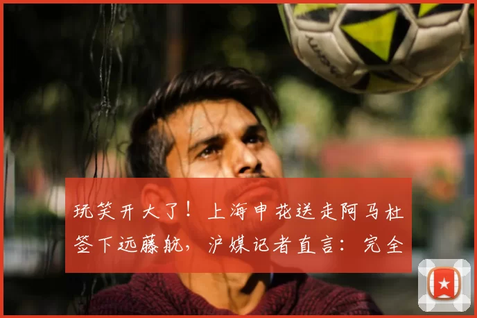 玩笑开大了！上海申花送走阿马杜签下远藤航，沪媒记者直言：完全不靠谱！_球迷_本赛季_中超