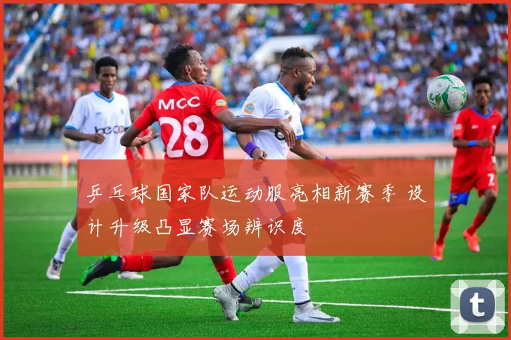 乒乓球国家队运动服亮相新赛季 设计升级凸显赛场辨识度