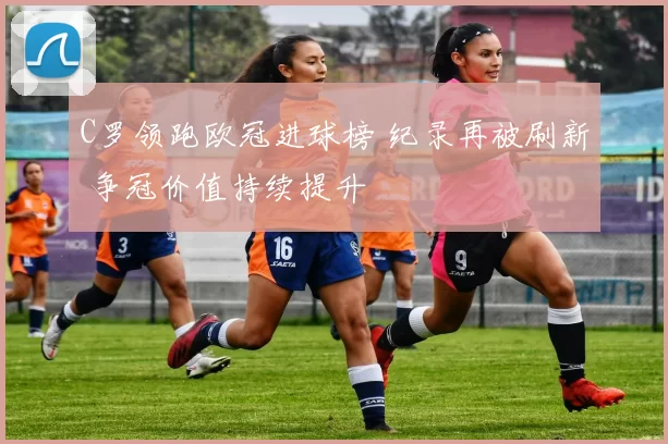 C罗领跑欧冠进球榜 纪录再被刷新 争冠价值持续提升