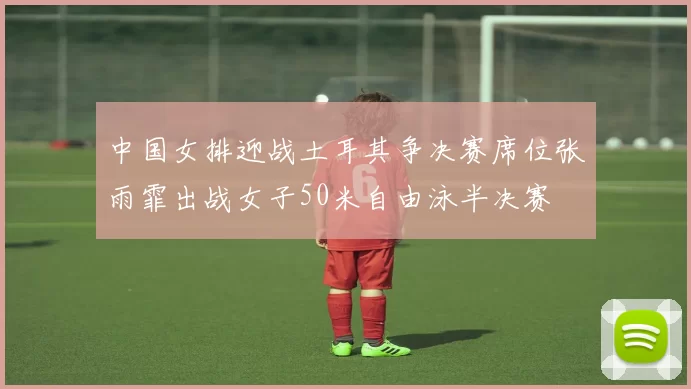 中国女排迎战土耳其争决赛席位张雨霏出战女子50米自由泳半决赛