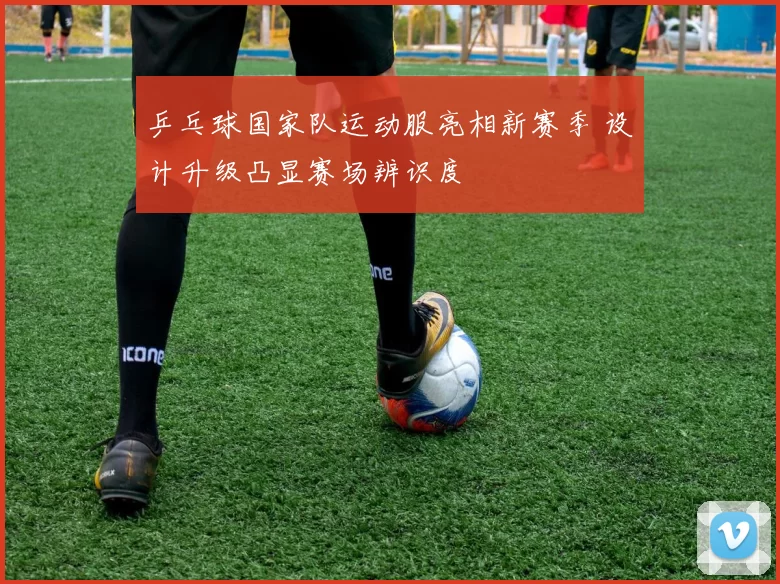 乒乓球国家队运动服亮相新赛季 设计升级凸显赛场辨识度