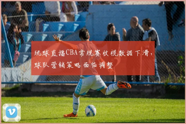 玩球直播CBA常规赛收视数据下滑，球队营销策略面临调整