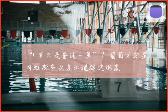 “C罗只是普通一员”?葡萄牙新星内维斯争议言论遭球迷炮轰