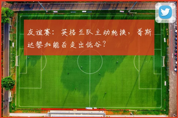 友谊赛:英格兰队主动轮换,哥斯达黎加能否走出低谷?