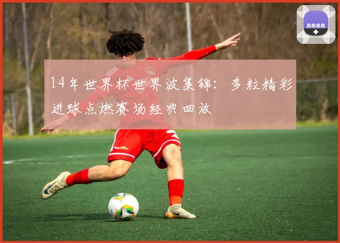 14年世界杯世界波集锦:多粒精彩进球点燃赛场经典回放