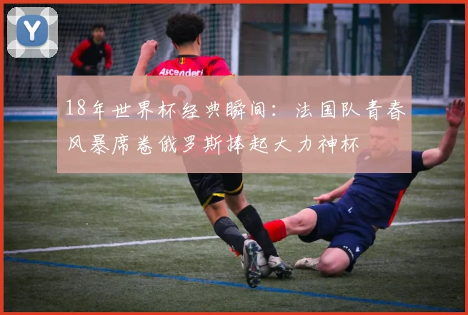18年世界杯经典瞬间：法国队青春风暴席卷俄罗斯捧起大力神杯