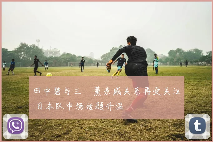 田中碧与三笘薰亲戚关系再受关注 日本队中场话题升温