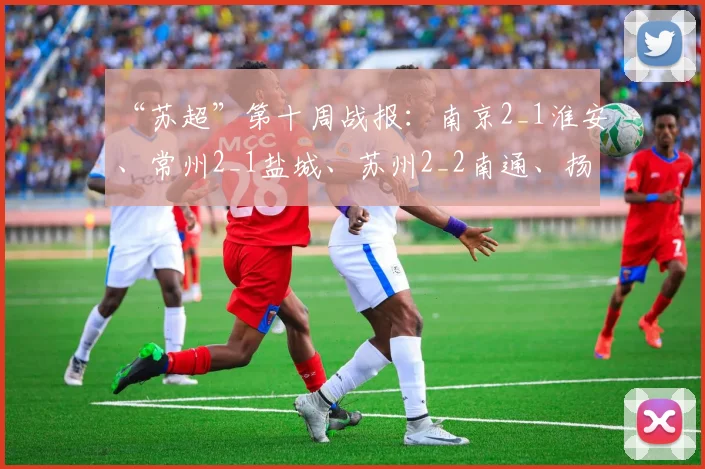 “苏超”第十周战报:南京2_1淮安、常州2_1盐城、苏州2_2南通、扬州1_0连云港
