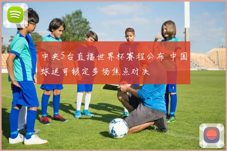 中央5台直播世界杯赛程公布 中国球迷可锁定多场焦点对决