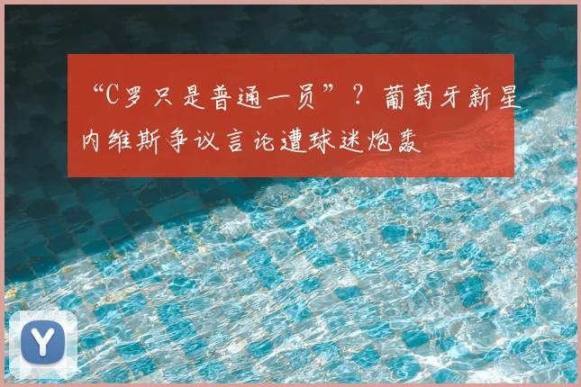 “C罗只是普通一员”?葡萄牙新星内维斯争议言论遭球迷炮轰