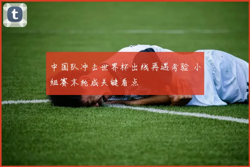 中国队冲击世界杯出线再遇考验 小组赛末轮成关键看点