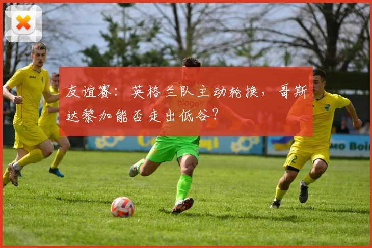 友谊赛：英格兰队主动轮换，哥斯达黎加能否走出低谷？