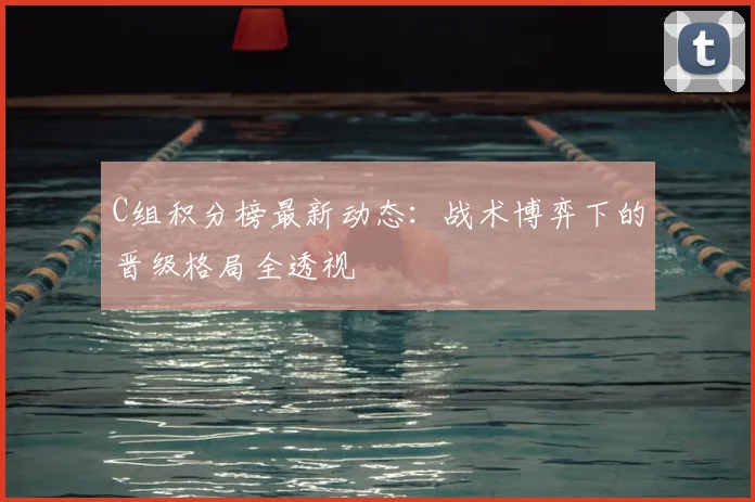 C组积分榜最新动态:战术博弈下的晋级格局全透视